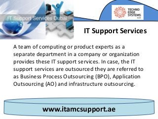 www.itamcsupport.ae
A team of computing or product experts as a
separate department in a company or organization
provides these IT support services. In case, the IT
support services are outsourced they are referred to
as Business Process Outsourcing (BPO), Application
Outsourcing (AO) and infrastructure outsourcing.
IT Support Services
 
