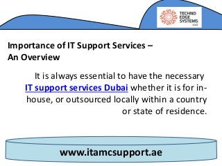 www.itamcsupport.ae
Importance of IT Support Services –
An Overview
It is always essential to have the necessary
IT support services Dubai whether it is for in-
house, or outsourced locally within a country
or state of residence.
 