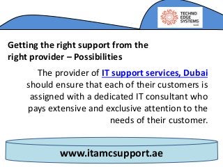 www.itamcsupport.ae
Getting the right support from the
right provider – Possibilities
The provider of IT support services, Dubai
should ensure that each of their customers is
assigned with a dedicated IT consultant who
pays extensive and exclusive attention to the
needs of their customer.
 
