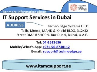 www.itamcsupport.ae
For more information about
IT Support Services in Dubai
Tel: 04-2513636
Mobile/What’s App: +971-50-8740112
E-mail: support@technoedge.ae
Techno Edge Systems L.L.C
Talib, Moosa, MAHD & Khalid BLDG. 312/32
Street DM.18 SHOP 9. Bur Dubai, Dubai, U.A.E.
ADDRESS
 