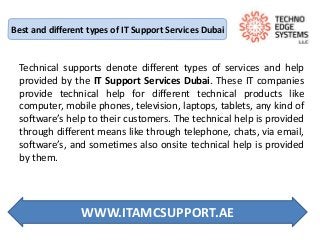 Best and different types of IT Support Services Dubai
Technical supports denote different types of services and help
provided by the IT Support Services Dubai. These IT companies
provide technical help for different technical products like
computer, mobile phones, television, laptops, tablets, any kind of
software’s help to their customers. The technical help is provided
through different means like through telephone, chats, via email,
software’s, and sometimes also onsite technical help is provided
by them.
WWW.ITAMCSUPPORT.AE
 