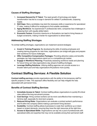 Causes of Staffing Shortages
1.​ Increased Demand for IT Talent: The rapid growth of technology and digital
transformation has led to a surge in demand for skilled IT professionals, outpacing
supply.
2.​ Skill Gaps: Many candidates may lack the necessary skills or experience for specialized
IT roles, making it difficult for employers to find suitable candidates.
3.​ Aging Workforce: As experienced IT professionals retire, companies face challenges in
replacing them with equally skilled talent.
4.​ Economic Factors: Economic downturns or fluctuations can lead to hiring freezes or
budget constraints, making it harder for organizations to attract talent.
Addressing Staffing Shortages
To combat staffing shortages, organizations can implement several strategies:
●​ Invest in Training Programs: By developing the skills of existing employees and
creating training programs for new hires, organizations can bridge skill gaps and prepare
their workforce for future challenges.
●​ Offer Competitive Compensation Packages: Providing attractive salary and benefits
packages can help organizations stand out in a competitive job market.
●​ Engage in Workforce Planning: Proactively assessing workforce needs and planning
for future hiring can help organizations stay ahead of staffing shortages.
●​ Leverage Staffing Solutions: Utilizing staffing agencies can provide access to a
broader talent pool and help organizations fill positions more quickly.
Contract Staffing Services: A Flexible Solution
Contract staffing services provide organizations with the ability to hire temporary staff for
specific projects or roles. This approach offers flexibility and can help mitigate the risks
associated with permanent hires.
Benefits of Contract Staffing Services
1.​ Immediate Access to Talent: Contract staffing allows organizations to quickly fill critical
roles without the long recruitment process.
2.​ Cost Savings: Hiring contract workers can be more cost-effective than maintaining a
full-time staff, especially for short-term projects.
3.​ Reduced Hiring Risks: Organizations can evaluate a contract worker's performance
and fit within the company before making a permanent hiring decision.
4.​ Scalability: Contract staffing allows businesses to scale their workforce up or down
based on project demands, ensuring they have the right resources at the right time.
5.​ Access to Specialized Skills: Organizations can tap into a pool of professionals with
specialized skills and expertise that may not be available among their permanent staff.
 