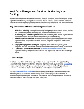 Workforce Management Services: Optimizing Your
Staffing
Workforce management services encompass a range of strategies and tools designed to help
organizations effectively manage their workforce. These services are essential for optimizing
productivity, improving employee engagement, and ensuring compliance with labor regulations.
Key Components of Workforce Management Services
1.​ Workforce Planning: Strategic workforce planning helps organizations assess current
and future staffing needs, ensuring they have the right talent in place.
2.​ Scheduling and Time Management: Effective scheduling tools enable organizations to
allocate resources efficiently and manage employee time effectively.
3.​ Performance Management: Implementing performance management systems allows
organizations to set clear expectations, monitor progress, and provide feedback to
employees.
4.​ Employee Engagement Strategies: Engaging employees through recognition
programs, surveys, and communication initiatives fosters a positive work environment.
5.​ Compliance and Risk Management: Workforce management services help
organizations stay compliant with labor laws and regulations, reducing the risk of legal
issues.
Conclusion
In today’s competitive landscape, organizations must adopt innovative IT support staffing
solutions to meet the growing demand for skilled IT professionals. By leveraging AI in staffing,
empowering technical staffing, and understanding the implications of staffing shortages,
companies can enhance their recruitment efforts and build a resilient workforce.
Utilizing contract staffing services and comprehensive workforce management services
allows organizations to remain agile and responsive to changing market conditions. By
implementing these strategies, businesses can optimize their staffing processes and ensure
they have the right talent in place to achieve their goals.
 