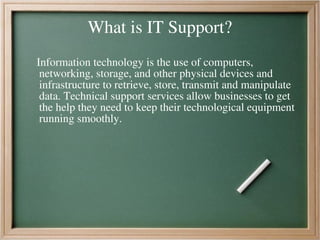 What is IT Support?
Information technology is the use of computers,
networking, storage, and other physical devices and
infrastructure to retrieve, store, transmit and manipulate
data. Technical support services allow businesses to get
the help they need to keep their technological equipment
running smoothly.
 