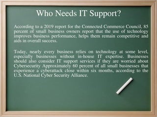 Who Needs IT Support?
According to a 2019 report for the Connected Commerce Council, 85
percent of small business owners report that the use of technology
improves business performance, helps them remain competitive and
aids in overall success.
Today, nearly every business relies on technology at some level,
especially businesses without in-house IT expertise. Businesses
should also consider IT support services if they are worried about
Cybersecurity Approximately 60 percent of all small businesses that
experience a cyberattack close within six months, according to the
U.S. National Cyber Security Alliance.
 