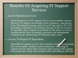 Benefits Of Acquiring IT Support
Services
● Lower Operational Costs:
Some businesses see IT support services as just another expense.
However, IT support can actually lower a business’s operational
costs. The national average salary for an IT specialist is $51,838,
according to Glassdoor. If a business chooses to hire an in-house
IT specialist, they would be responsible for the salary, as well as
benefits and the costs of training, education, and management
overhead costs. Outsourcing IT eliminates these costs.
● Access To Expert IT Specialists:
Reputable IT support services have extensive technical knowledge
that can be highly valuable to grow businesses. Acquiring IT
support services means that a business gains access to this unique
knowledge base, along with multiple techs with different skill sets.
 