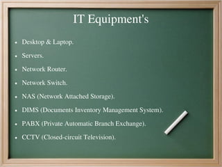 IT Equipment's
● Desktop & Laptop.
● Servers.
● Network Router.
● Network Switch.
● NAS (Network Attached Storage).
● DIMS (Documents Inventory Management System).
● PABX (Private Automatic Branch Exchange).
● CCTV (Closed-circuit Television).
 