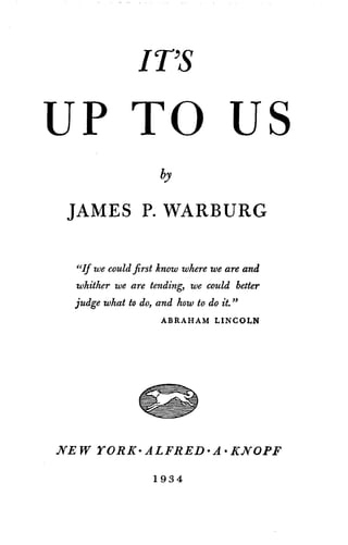 IT'S
UP TO US
by
JAMES P. WARBURG
"If we could first know where we are and
whither we are tending, we could better
judge what to do, and how to do it."
ABRAHAM LINCOLN
NEW YORK- ALFRED -A -KNOPF
1934
 