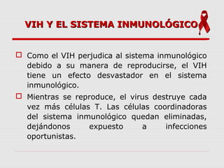 VIH Y EL SISTEMA INMUNOLÓGICOVIH Y EL SISTEMA INMUNOLÓGICO
 Como el VIH perjudica al sistema inmunológico
debido a su manera de reproducirse, el VIH
tiene un efecto desvastador en el sistema
inmunológico.
 Mientras se reproduce, el virus destruye cada
vez más células T. Las células coordinadoras
del sistema inmunológico quedan eliminadas,
dejándonos expuesto a infecciones
oportunistas.
 