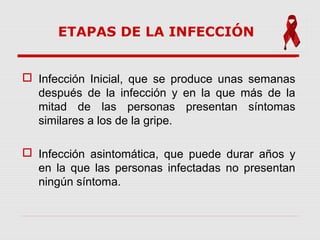 ETAPAS DE LA INFECCIÓN
 Infección Inicial, que se produce unas semanas
después de la infección y en la que más de la
mitad de las personas presentan síntomas
similares a los de la gripe.
 Infección asintomática, que puede durar años y
en la que las personas infectadas no presentan
ningún síntoma.
 