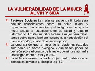 Factores SocialesFactores Sociales La mujer se encuentra limitada para
adquirir conocimientos sobre su salud sexual y
reproductiva. Las creencias y el estigma evitan que la
mujer acuda al establecimiento de salud y obtener
información. Existe una dificultad en la mujer para tratar
temas sobre sexualidad con su pareja, la negociación del
uso del condón, el uso de anticonceptivos
 La creencia de que la mujer tiene relaciones sexuales
solo como un hecho biológico y que tienen poder de
decisión sobre el cuerpo de la mujer, constituye aún más
los riesgos frente al VIH y el SIDA
 La violencia sexual contra la mujer, tanto pública como
doméstica aumenta el riesgo a las ITS.
LA VULNERABILIDAD DE LA MUJERLA VULNERABILIDAD DE LA MUJER
AL VIH Y SIDAAL VIH Y SIDA
 