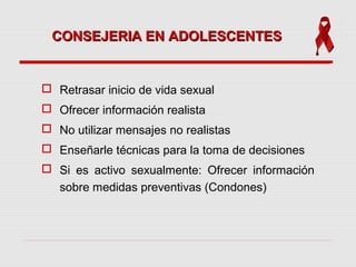 CONSEJERIA EN ADOLESCENTESCONSEJERIA EN ADOLESCENTES
 Retrasar inicio de vida sexual
 Ofrecer información realista
 No utilizar mensajes no realistas
 Enseñarle técnicas para la toma de decisiones
 Si es activo sexualmente: Ofrecer información
sobre medidas preventivas (Condones)
 
