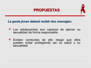 PROPUESTASPROPUESTAS
 Los adolescentes son capaces de ejercer su
sexualidad de forma responsable.
 Existen conductas de alto riesgo que ellos
pueden evitar protegiendo así su salud y su
sexualidad
La gente joven deberá recibir dos mensajes:La gente joven deberá recibir dos mensajes:
 