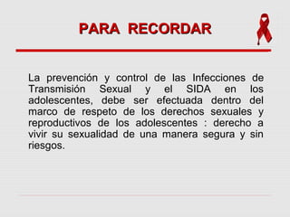 La prevención y control de las Infecciones de
Transmisión Sexual y el SIDA en los
adolescentes, debe ser efectuada dentro del
marco de respeto de los derechos sexuales y
reproductivos de los adolescentes : derecho a
vivir su sexualidad de una manera segura y sin
riesgos.
PARA RECORDARPARA RECORDAR
 