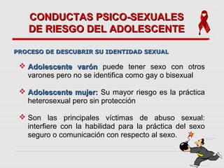 CONDUCTAS PSICO-SEXUALESCONDUCTAS PSICO-SEXUALES
DE RIESGO DEL ADOLESCENTEDE RIESGO DEL ADOLESCENTE
 Adolescente varónAdolescente varón puede tener sexo con otros
varones pero no se identifica como gay o bisexual
 Adolescente mujer:Adolescente mujer: Su mayor riesgo es la práctica
heterosexual pero sin protección
 Son las principales víctimas de abuso sexual:
interfiere con la habilidad para la práctica del sexo
seguro o comunicación con respecto al sexo.
PROCESO DE DESCUBRIR SU IDENTIDAD SEXUALPROCESO DE DESCUBRIR SU IDENTIDAD SEXUAL
 