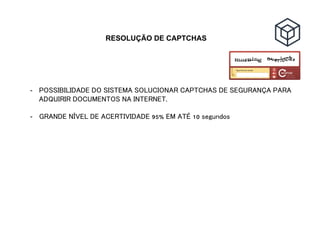 RESOLUÇÃO DE CAPTCHAS
-  POSSIBILIDADE DO SISTEMA SOLUCIONAR CAPTCHAS DE SEGURANÇA PARA
ADQUIRIR DOCUMENTOS NA INTERNET.
-  GRANDE NÍVEL DE ACERTIVIDADE 95% EM ATÉ 10 segundos
 