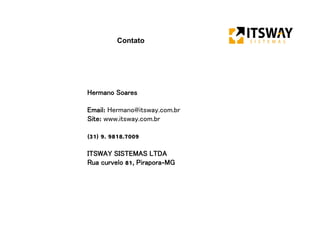 Contato
Hermano Soares
Email: Hermano@itsway.com.br
Site: www.itsway.com.br
(31) 9. 9818.7009
ITSWAY SISTEMAS LTDA
Rua curvelo 81, Pirapora-MG
 