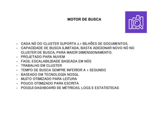 MOTOR DE BUSCA
-  CADA NÓ DO CLUSTER SUPORTA 2.1 BILHÕES DE DOCUMENTOS.
-  CAPACIDADE DE BUSCA ILIMITADA, BASTA ADICIONAR NOVO NÓ NO
CLUSTER DE BUSCA, PARA MAIOR DIMENSIONAMENTO.
-  PROJETADO PARA NUVEM
-  FACIL ESCALABILIDADE BASEADA EM NÓS
-  TRABALHO EM CLUSTER
-  TEMPO DE BUSCA SEMPRE INFERIOR A 1 SEGUNDO
-  BASEADO EM TECNOLOGIA NOSQL
-  MUITO OTIMIZADO PARA LEITURA
-  POUCO OTIMIZADO PARA ESCRITA
-  POSSUI DASHBOARD DE MÉTRICAS, LOGS E ESTATISTICAS
 