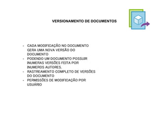 VERSIONAMENTO DE DOCUMENTOS
-  CADA MODIFICAÇÃO NO DOCUMENTO
GERA UMA NOVA VERSÃO DO
DOCUMENTO
-  PODENDO UM DOCUMENTO POSSUIR
INUMERAS VERSÕES FEITA POR
INUMEROS AUTORES.
-  RASTREAMENTO COMPLETO DE VERSÕES
DO DOCUMENTO
-  PERMISSÕES DE MODIFICAÇÃO POR
USUÁRIO
 