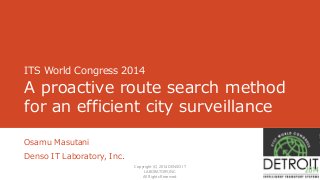 ITS World Congress 2014 
A proactive route search method 
for an efficient city surveillance 
Osamu Masutani 
Denso IT Laboratory, Inc. 
1 
Copyright (C) 2014 DENSO IT 
LABORATORY,INC. 
All Rights Reserved. 
 