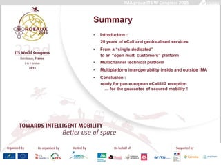 Summary
• Introduction :
20 years of eCall and geolocalised services
• From a “single dedicated”
to an “open multi customers” platform
• Multichannel technical platform
• Multiplatform interoperability inside and outside IMA
• Conclusion :
ready for pan european eCall112 reception
… for the guarantee of secured mobility !
IMA group ITS W Congress 2015
 