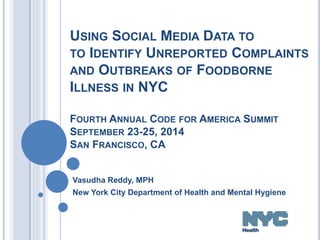 USING SOCIAL MEDIA DATA TO 
TO IDENTIFY UNREPORTED COMPLAINTS 
AND OUTBREAKS OF FOODBORNE 
ILLNESS IN NYC 
FOURTH ANNUAL CODE FOR AMERICA SUMMIT 
SEPTEMBER 23-25, 2014 
SAN FRANCISCO, CA 
Vasudha Reddy, MPH 
New York City Department of Health and Mental Hygiene 
 