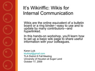 It’s Wikiriffic: Wikis for Internal Communication Wikis are the online equivalent of a bulletin board or a ring binder—easy to use and to update by many contributors—and hyperlinked.  In this hands-on workshop, you'll learn how to set up a basic wiki page to share useful information with your colleagues. Karen Luik Houston Public Library [email_address] TLA District 8 Fall Meeting University of Houston at Sugar Land October 17, 2009 