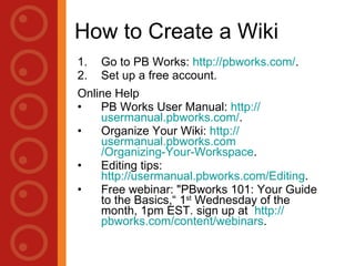 How to Create a Wiki Go to PB Works:  http:// pbworks.com / . Set up a free account. Online Help PB Works User Manual:  http://usermanual.pbworks.com/ . Organize Your Wiki:  http://usermanual.pbworks.com/Organizing-Your-Workspace . Editing tips:  http://usermanual.pbworks.com/Editing . Free webinar: "PBworks 101: Your Guide to the Basics,“ 1 st  Wednesday of the month, 1pm EST. sign up at  http:// pbworks.com /content/webinars . 