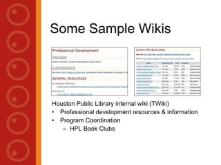 Some Sample Wikis Houston Public Library internal wiki (TWiki) Professional development resources & information Loudon County Public Library LoudounPedia,  http:// www.loudounpedia.org /  (moved to  http:// loudounpedia.wetpaint.com / ) 