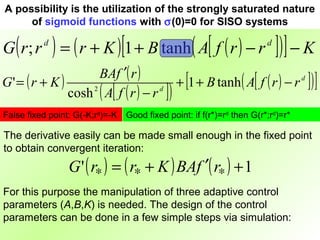 A possibility is the utilization of the strongly saturated nature
     of sigmoid functions with σ(0)=0 for SISO systems

G ( r; r   d
               ) = ( r + K )[1 + B tanh ( A[ f ( r ) − r ]) ] − K       d


                      BAf ′( r )
G' = ( r + K )                               + [1 + B tanh ( A[ f ( r ) − r d ] ) ]
               cosh 2 ( A[ f ( r ) − r d ] )
False fixed point: G(-K;rd)=-K   Good fixed point: if f(r*)=rd then G(r*;rd)=r*

The derivative easily can be made small enough in the fixed point
to obtain convergent iteration:
                  G ' ( r∗ ) = ( r∗ + K ) BAf ′( r∗ ) + 1
For this purpose the manipulation of three adaptive control
parameters (A,B,K) is needed. The design of the control
parameters can be done in a few simple steps via simulation:
 
