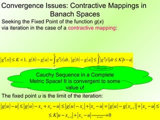 Convergence Issues: Contractive Mappings in
              Banach Spaces
Seeking the Fixed Point of the function g(x)
via iteration in the case of a contractive mapping:



                                      b                                b
g ′( x ) ≤ K < 1, g ( b ) − g ( a ) = ∫ g ′( t ) dt , g ( b ) − g ( a ) ≤ ∫ g ′( t ) dt ≤ K b − a
                                      a                                a


                      Cauchy Sequence in a Complete
                    Metric Space! It is convergent to some
                                   value u!
The fixed point u is the limit of the iteration:
g ( u ) − u ≤ g ( u ) − xn + xn − u ≤ g ( u ) − xn + xn − u = g ( u ) − g ( xn−1 ) + xn − u ≤
                                   ≤ K u − xn−1 + xn − u n→ 0
                                                          →∞
 