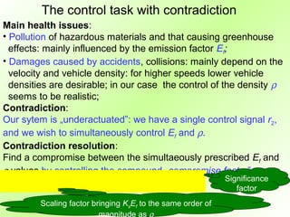 The control task with contradiction
Main health issues:
• Pollution of hazardous materials and that causing greenhouse
  effects: mainly influenced by the emission factor Ef;
• Damages caused by accidents, collisions: mainly depend on the
  velocity and vehicle density: for higher speeds lower vehicle
  densities are desirable; in our case the control of the density ρ
  seems to be realistic;
Contradiction:
Our sytem is „underactuated”: we have a single control signal r2,
and we wish to simultaneously control Ef and ρ.
Contradiction resolution:
Find a compromise between the simultaeously prescribed Ef and
ρ values by controlling the compound „compromise factor”
                                                             Significance
                                                                factor
         Scaling factor bringing KsEf to the same order of
                          magnitude as ρ
 