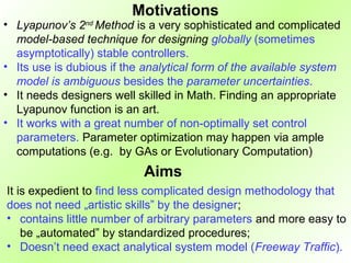 Motivations
• Lyapunov’s 2nd Method is a very sophisticated and complicated
  model-based technique for designing globally (sometimes
  asymptotically) stable controllers.
• Its use is dubious if the analytical form of the available system
  model is ambiguous besides the parameter uncertainties.
• It needs designers well skilled in Math. Finding an appropriate
  Lyapunov function is an art.
• It works with a great number of non-optimally set control
  parameters. Parameter optimization may happen via ample
  computations (e.g. by GAs or Evolutionary Computation)
                           Aims
It is expedient to find less complicated design methodology that
does not need „artistic skills” by the designer;
• contains little number of arbitrary parameters and more easy to
    be „automated” by standardized procedures;
• Doesn’t need exact analytical system model (Freeway Traffic).
 