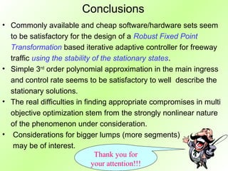 Conclusions
• Commonly available and cheap software/hardware sets seem
  to be satisfactory for the design of a Robust Fixed Point
  Transformation based iterative adaptive controller for freeway
  traffic using the stability of the stationary states.
• Simple 3rd order polynomial approximation in the main ingress
  and control rate seems to be satisfactory to well describe the
  stationary solutions.
• The real difficulties in finding appropriate compromises in multi
  objective optimization stem from the strongly nonlinear nature
  of the phenomenon under consideration.
• Considerations for bigger lumps (more segments)
   may be of interest.
                               Thank you for
                              your attention!!!
 