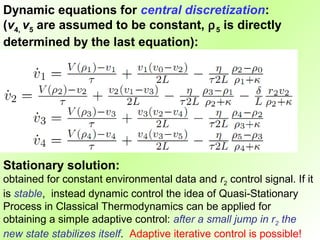 Dynamic equations for central discretization:
(v4, v5 are assumed to be constant, ρ 5 is directly
determined by the last equation):




Stationary solution:
obtained for constant environmental data and r2 control signal. If it
is stable, instead dynamic control the idea of Quasi-Stationary
Process in Classical Thermodynamics can be applied for
obtaining a simple adaptive control: after a small jump in r2 the
new state stabilizes itself. Adaptive iterative control is possible!
 