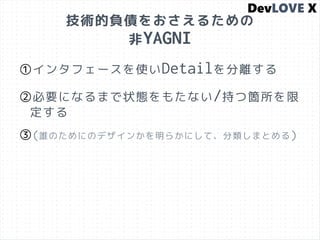 技術的負債をおさえるための
非YAGNI
①インタフェースを使いDetailを分離する
②必要になるまで状態をもたない/持つ箇所を限
定する
③(誰のためにのデザインかを明らかにして、分類しまとめる)
 