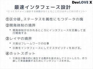 最速インタフェース設計
~じっくりドメイン設計する時間がなくともここだけはやっておけポイント~
①区分値,ステータスを属性にもつデータの塊
②開発体制の境界
• 開発体制が分かれるところにインタフェースを定義して並
行開発する
③レイヤの境界
• 大抵はフレームワークの仕事
• 引数をインタフェースにしてテスタビリティをあげる。
④ホットスポット
• 不具合が集中的に発生する箇所を抜き出してテストしたり、作り
直して実装置換するためにインタフェースを作る。
 