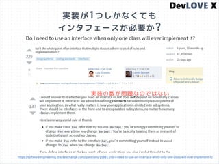 実装が1つしかなくても
インタフェースが必要か?
https://softwareengineering.stackexchange.com/questions/159813/do-i-need-to-use-an-interface-when-only-one-class-will-ever-implement-it/
実装の数が問題なのではない
 