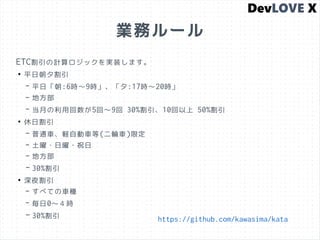 業務ルール
ETC割引の計算ロジックを実装します。
●
平日朝夕割引
– 平日「朝:6時〜9時」、「夕:17時〜20時」
– 地方部
– 当月の利用回数が5回〜9回 30%割引、10回以上 50%割引
●
休日割引
– 普通車、軽自動車等(二輪車)限定
– 土曜・日曜・祝日
– 地方部
– 30%割引
●
深夜割引
– すべての車種
– 毎日0〜４時
– 30%割引 https://github.com/kawasima/kata
 