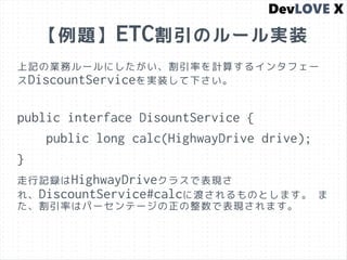 【例題】ETC割引のルール実装
上記の業務ルールにしたがい、割引率を計算するインタフェー
スDiscountServiceを実装して下さい。
public interface DisountService {
public long calc(HighwayDrive drive);
}
走行記録はHighwayDriveクラスで表現さ
れ、DiscountService#calcに渡されるものとします。 ま
た、割引率はパーセンテージの正の整数で表現されます。
 