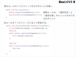 割引ルールのインタフェースを以下のように定義し
各ルールをインタフェースに沿って実装する。
業務ルールは、「適用判定」と
「適用計算」のメソッドを分ける
のがポイント
 