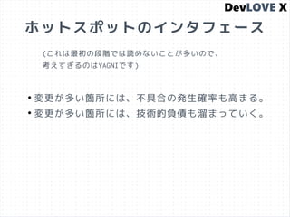 ホットスポットのインタフェース
●
変更が多い箇所には、不具合の発生確率も高まる。
●
変更が多い箇所には、技術的負債も溜まっていく。
(これは最初の段階では読めないことが多いので、
考えすぎるのはYAGNIです)
 