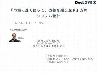 「市場に速く出して、改善を繰り返す」方の
システム設計
タイム・トゥ・マーケット
正解なんて誰にも
分からないんだから
速く出して速く失敗しよう
「とにかく動かせ」
「お便利フレームワーク使って早く作れ」
「YAGNIだYAGNIっ」
 
