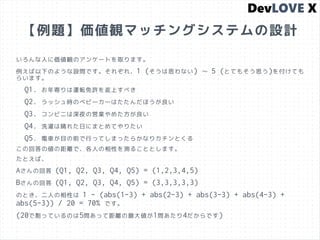 【例題】価値観マッチングシステムの設計
いろんな人に価値観のアンケートを取ります。
例えば以下のような設問です。それぞれ、1 (そうは思わない) 〜 5 (とてもそう思う)を付けても
らいます。
Q1. お年寄りは運転免許を返上すべき
Q2. ラッシュ時のベビーカーはたたんだほうが良い
Q3. コンビニは深夜の営業やめた方が良い
Q4. 洗濯は晴れた日にまとめてやりたい
Q5. 電車が目の前で行ってしまったらかなりカチンとくる
この回答の値の距離で、各人の相性を測ることとします。
たとえば、
Aさんの回答 (Q1, Q2, Q3, Q4, Q5) = (1,2,3,4,5)
Bさんの回答 (Q1, Q2, Q3, Q4, Q5) = (3,3,3,3,3)
のとき、二人の相性は 1 - (abs(1-3) + abs(2-3) + abs(3-3) + abs(4-3) +
abs(5-3)) / 20 = 70% です。
(20で割っているのは5問あって距離の最大値が1問あたり4だからです)
 