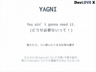 YAGNI
You ain’t gonna need it.
(どうせ必要ないって！)
覚えたら、つい使いたくなる甘美な響き
もともとはFeatureについての要/不要の話が
転じてDesignについても議論されるようになった
 