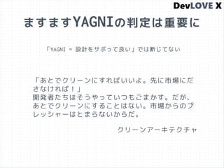 ますますYAGNIの判定は重要に
「YAGNI = 設計をサボって良い」では断じてない
「あとでクリーンにすればいいよ。先に市場にだ
さなければ！」
開発者たちはそうやっていつもごまかす。だが、
あとでクリーンにすることはない。市場からのプ
レッシャーはとまらないからだ。
クリーンアーキテクチャ
 