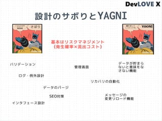 設計のサボりとYAGNI
ログ・例外設計
インタフェース設計
管理画面
リカバリの自動化
バリデーション
基本はリスクマネジメント
(発生確率×流出コスト)
データが貯まら
ないと意味をな
さない機能
データのパージ
SEO対策 メッセージの
変更リロード機能
 