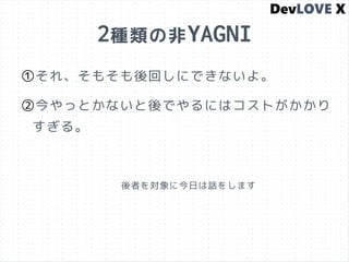 2種類の非YAGNI
①それ、そもそも後回しにできないよ。
②今やっとかないと後でやるにはコストがかかり
すぎる。
後者を対象に今日は話をします
 
