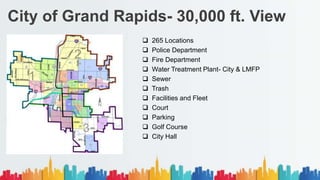 City of Grand Rapids- 30,000 ft. View
 265 Locations
 Police Department
 Fire Department
 Water Treatment Plant- City & LMFP
 Sewer
 Trash
 Facilities and Fleet
 Court
 Parking
 Golf Course
 City Hall
 