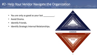 • You are only as good as your last _________.
• Avoid Drama.
• Identify Friends.
• Identify Strategic Internal Relationships.
#2- Help Your Vendor Navigate the Organization
 
